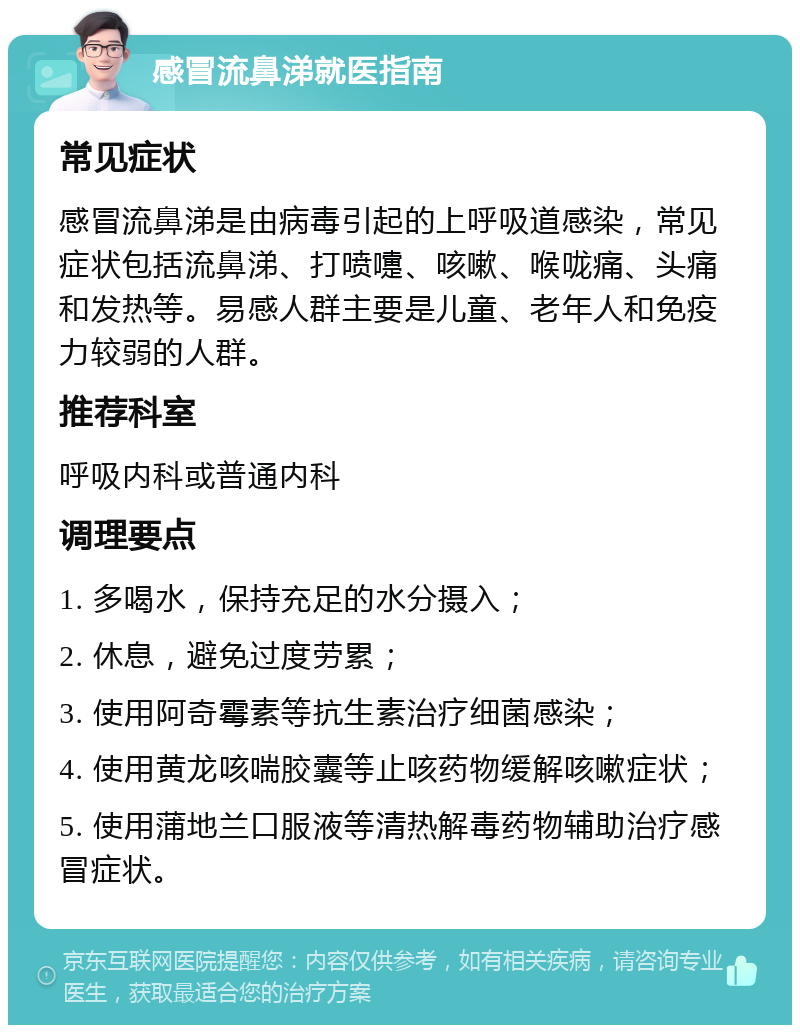 感冒流鼻涕就医指南 常见症状 感冒流鼻涕是由病毒引起的上呼吸道感染，常见症状包括流鼻涕、打喷嚏、咳嗽、喉咙痛、头痛和发热等。易感人群主要是儿童、老年人和免疫力较弱的人群。 推荐科室 呼吸内科或普通内科 调理要点 1. 多喝水，保持充足的水分摄入； 2. 休息，避免过度劳累； 3. 使用阿奇霉素等抗生素治疗细菌感染； 4. 使用黄龙咳喘胶囊等止咳药物缓解咳嗽症状； 5. 使用蒲地兰口服液等清热解毒药物辅助治疗感冒症状。