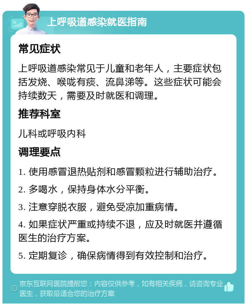 上呼吸道感染就医指南 常见症状 上呼吸道感染常见于儿童和老年人，主要症状包括发烧、喉咙有痰、流鼻涕等。这些症状可能会持续数天，需要及时就医和调理。 推荐科室 儿科或呼吸内科 调理要点 1. 使用感冒退热贴剂和感冒颗粒进行辅助治疗。 2. 多喝水，保持身体水分平衡。 3. 注意穿脱衣服，避免受凉加重病情。 4. 如果症状严重或持续不退，应及时就医并遵循医生的治疗方案。 5. 定期复诊，确保病情得到有效控制和治疗。