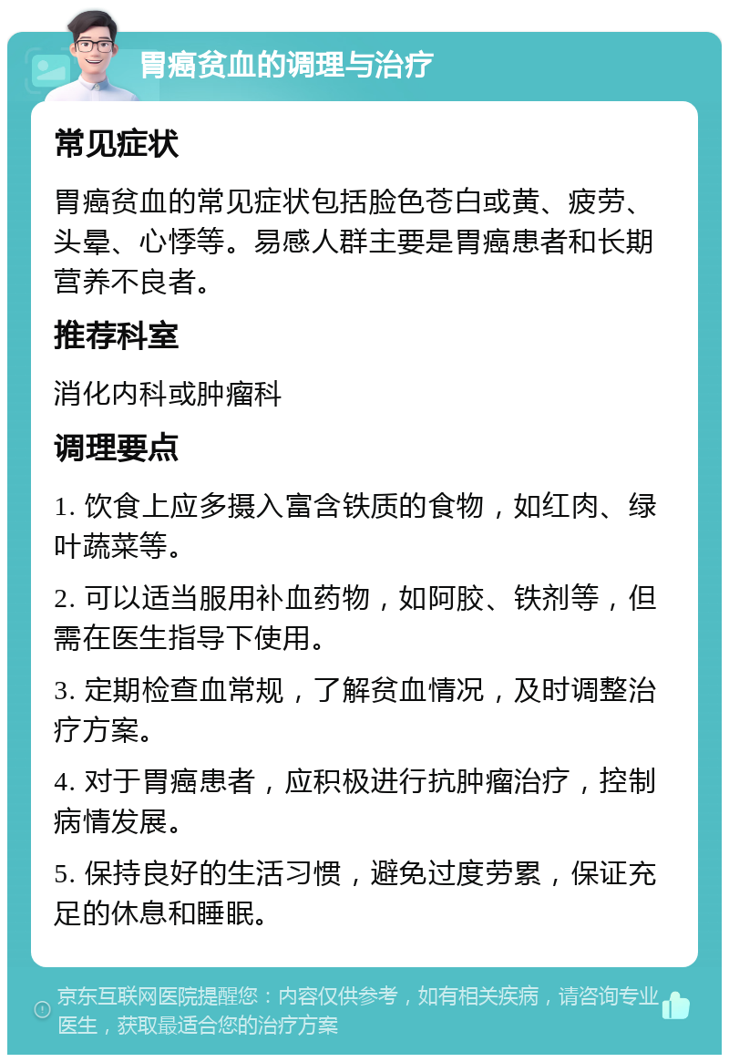 胃癌贫血的调理与治疗 常见症状 胃癌贫血的常见症状包括脸色苍白或黄、疲劳、头晕、心悸等。易感人群主要是胃癌患者和长期营养不良者。 推荐科室 消化内科或肿瘤科 调理要点 1. 饮食上应多摄入富含铁质的食物，如红肉、绿叶蔬菜等。 2. 可以适当服用补血药物，如阿胶、铁剂等，但需在医生指导下使用。 3. 定期检查血常规，了解贫血情况，及时调整治疗方案。 4. 对于胃癌患者，应积极进行抗肿瘤治疗，控制病情发展。 5. 保持良好的生活习惯，避免过度劳累，保证充足的休息和睡眠。