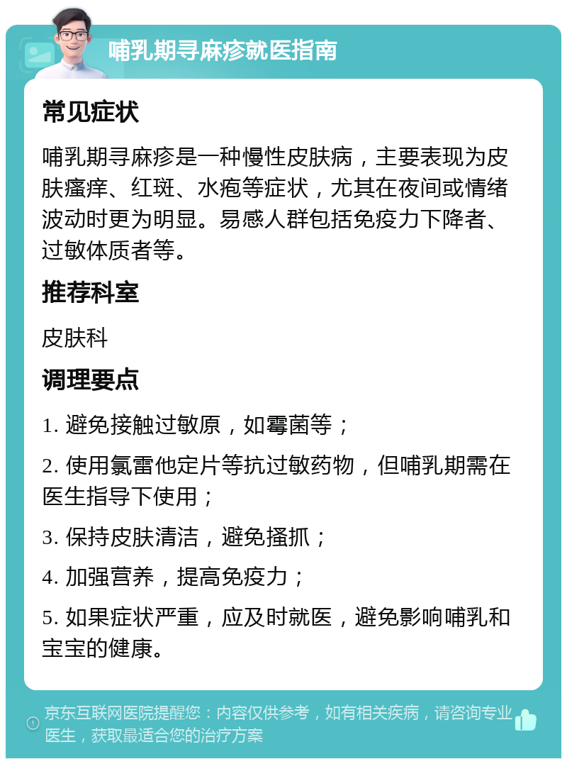 哺乳期寻麻疹就医指南 常见症状 哺乳期寻麻疹是一种慢性皮肤病，主要表现为皮肤瘙痒、红斑、水疱等症状，尤其在夜间或情绪波动时更为明显。易感人群包括免疫力下降者、过敏体质者等。 推荐科室 皮肤科 调理要点 1. 避免接触过敏原，如霉菌等； 2. 使用氯雷他定片等抗过敏药物，但哺乳期需在医生指导下使用； 3. 保持皮肤清洁，避免搔抓； 4. 加强营养，提高免疫力； 5. 如果症状严重，应及时就医，避免影响哺乳和宝宝的健康。