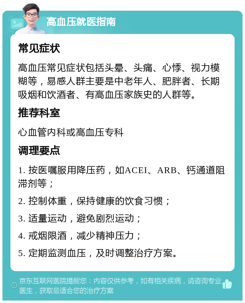 高血压就医指南 常见症状 高血压常见症状包括头晕、头痛、心悸、视力模糊等，易感人群主要是中老年人、肥胖者、长期吸烟和饮酒者、有高血压家族史的人群等。 推荐科室 心血管内科或高血压专科 调理要点 1. 按医嘱服用降压药，如ACEI、ARB、钙通道阻滞剂等； 2. 控制体重，保持健康的饮食习惯； 3. 适量运动，避免剧烈运动； 4. 戒烟限酒，减少精神压力； 5. 定期监测血压，及时调整治疗方案。