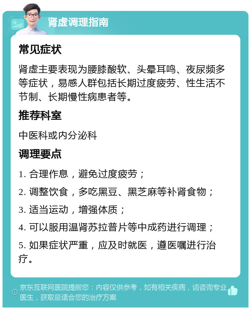 肾虚调理指南 常见症状 肾虚主要表现为腰膝酸软、头晕耳鸣、夜尿频多等症状，易感人群包括长期过度疲劳、性生活不节制、长期慢性病患者等。 推荐科室 中医科或内分泌科 调理要点 1. 合理作息，避免过度疲劳； 2. 调整饮食，多吃黑豆、黑芝麻等补肾食物； 3. 适当运动，增强体质； 4. 可以服用温肾苏拉普片等中成药进行调理； 5. 如果症状严重，应及时就医，遵医嘱进行治疗。