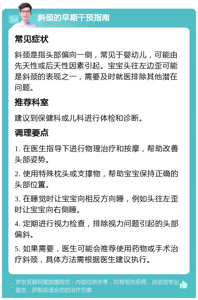 斜颈的早期干预指南 常见症状 斜颈是指头部偏向一侧，常见于婴幼儿，可能由先天性或后天性因素引起。宝宝头往左边歪可能是斜颈的表现之一，需要及时就医排除其他潜在问题。 推荐科室 建议到保健科或儿科进行体检和诊断。 调理要点 1. 在医生指导下进行物理治疗和按摩，帮助改善头部姿势。 2. 使用特殊枕头或支撑物，帮助宝宝保持正确的头部位置。 3. 在睡觉时让宝宝向相反方向睡，例如头往左歪时让宝宝向右侧睡。 4. 定期进行视力检查，排除视力问题引起的头部偏斜。 5. 如果需要，医生可能会推荐使用药物或手术治疗斜颈，具体方法需根据医生建议执行。