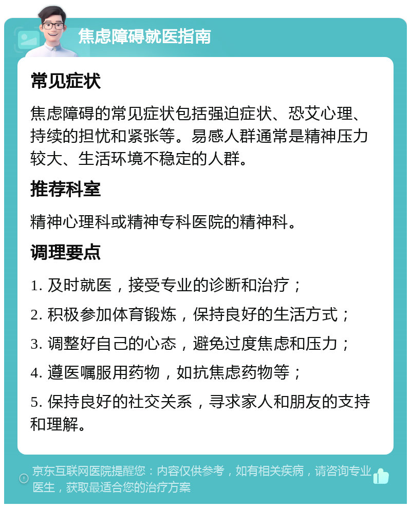 焦虑障碍就医指南 常见症状 焦虑障碍的常见症状包括强迫症状、恐艾心理、持续的担忧和紧张等。易感人群通常是精神压力较大、生活环境不稳定的人群。 推荐科室 精神心理科或精神专科医院的精神科。 调理要点 1. 及时就医，接受专业的诊断和治疗； 2. 积极参加体育锻炼，保持良好的生活方式； 3. 调整好自己的心态，避免过度焦虑和压力； 4. 遵医嘱服用药物，如抗焦虑药物等； 5. 保持良好的社交关系，寻求家人和朋友的支持和理解。