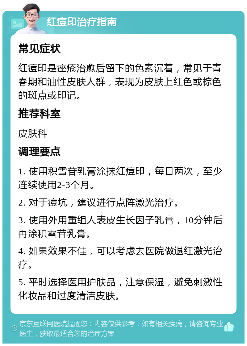 红痘印治疗指南 常见症状 红痘印是痤疮治愈后留下的色素沉着，常见于青春期和油性皮肤人群，表现为皮肤上红色或棕色的斑点或印记。 推荐科室 皮肤科 调理要点 1. 使用积雪苷乳膏涂抹红痘印，每日两次，至少连续使用2-3个月。 2. 对于痘坑，建议进行点阵激光治疗。 3. 使用外用重组人表皮生长因子乳膏，10分钟后再涂积雪苷乳膏。 4. 如果效果不佳，可以考虑去医院做退红激光治疗。 5. 平时选择医用护肤品，注意保湿，避免刺激性化妆品和过度清洁皮肤。