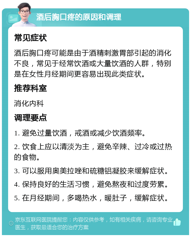 酒后胸口疼的原因和调理 常见症状 酒后胸口疼可能是由于酒精刺激胃部引起的消化不良，常见于经常饮酒或大量饮酒的人群，特别是在女性月经期间更容易出现此类症状。 推荐科室 消化内科 调理要点 1. 避免过量饮酒，戒酒或减少饮酒频率。 2. 饮食上应以清淡为主，避免辛辣、过冷或过热的食物。 3. 可以服用奥美拉唑和硫糖铝凝胶来缓解症状。 4. 保持良好的生活习惯，避免熬夜和过度劳累。 5. 在月经期间，多喝热水，暖肚子，缓解症状。