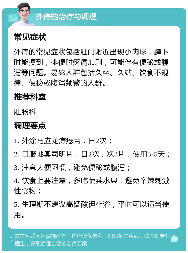 外痔的治疗与调理 常见症状 外痔的常见症状包括肛门附近出现小肉球，蹲下时能摸到，排便时疼痛加剧，可能伴有便秘或腹泻等问题。易感人群包括久坐、久站、饮食不规律、便秘或腹泻频繁的人群。 推荐科室 肛肠科 调理要点 1. 外涂马应龙痔疮膏，日2次； 2. 口服地奥司明片，日2次，次3片，使用3-5天； 3. 注意大便习惯，避免便秘或腹泻； 4. 饮食上要注意，多吃蔬菜水果，避免辛辣刺激性食物； 5. 生理期不建议高锰酸钾坐浴，平时可以适当使用。