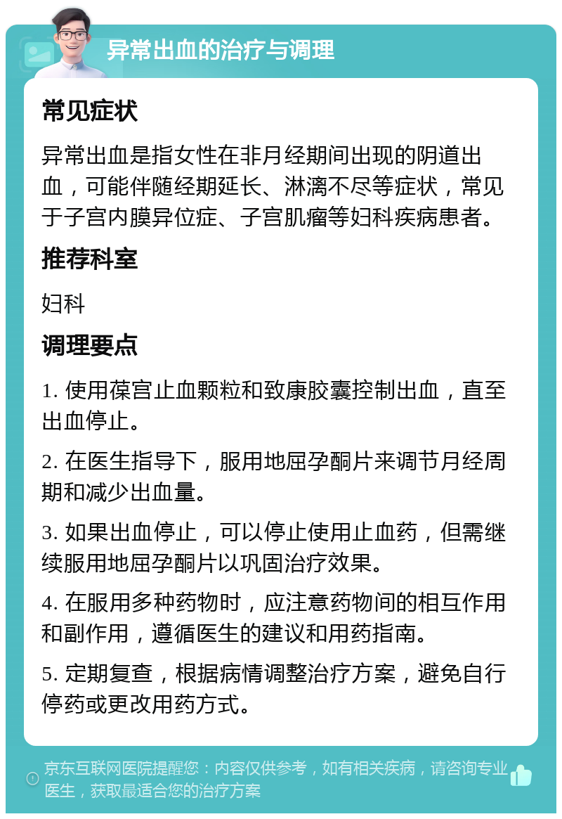 异常出血的治疗与调理 常见症状 异常出血是指女性在非月经期间出现的阴道出血，可能伴随经期延长、淋漓不尽等症状，常见于子宫内膜异位症、子宫肌瘤等妇科疾病患者。 推荐科室 妇科 调理要点 1. 使用葆宫止血颗粒和致康胶囊控制出血，直至出血停止。 2. 在医生指导下，服用地屈孕酮片来调节月经周期和减少出血量。 3. 如果出血停止，可以停止使用止血药，但需继续服用地屈孕酮片以巩固治疗效果。 4. 在服用多种药物时，应注意药物间的相互作用和副作用，遵循医生的建议和用药指南。 5. 定期复查，根据病情调整治疗方案，避免自行停药或更改用药方式。