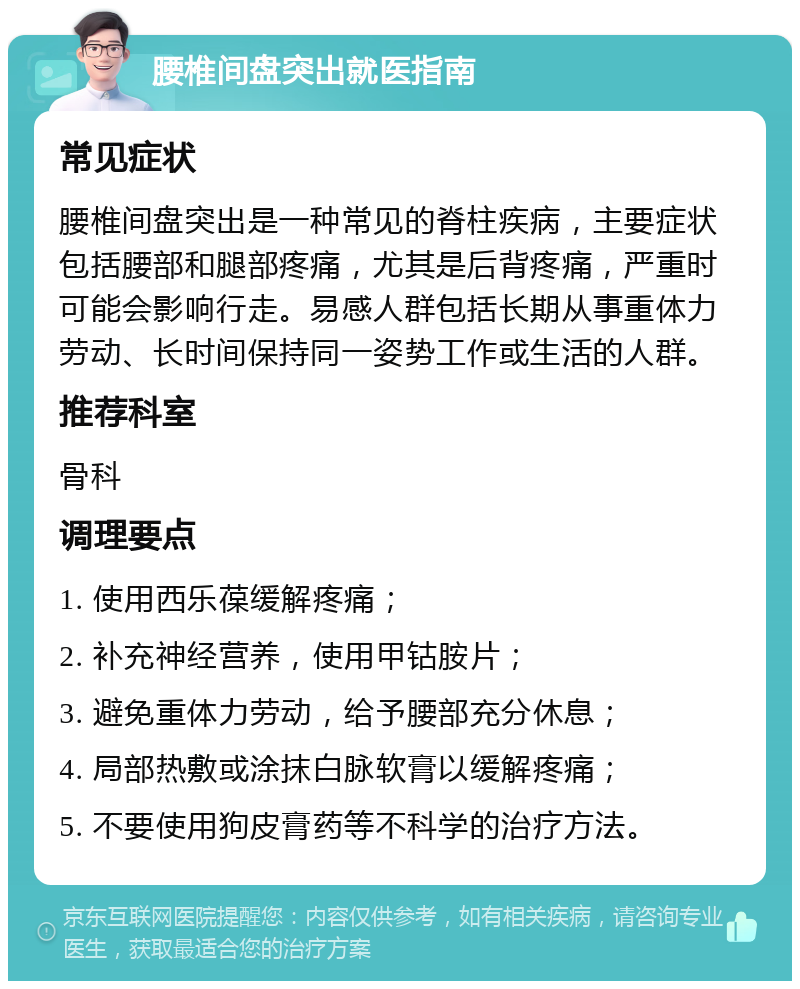 腰椎间盘突出就医指南 常见症状 腰椎间盘突出是一种常见的脊柱疾病，主要症状包括腰部和腿部疼痛，尤其是后背疼痛，严重时可能会影响行走。易感人群包括长期从事重体力劳动、长时间保持同一姿势工作或生活的人群。 推荐科室 骨科 调理要点 1. 使用西乐葆缓解疼痛； 2. 补充神经营养，使用甲钴胺片； 3. 避免重体力劳动，给予腰部充分休息； 4. 局部热敷或涂抹白脉软膏以缓解疼痛； 5. 不要使用狗皮膏药等不科学的治疗方法。