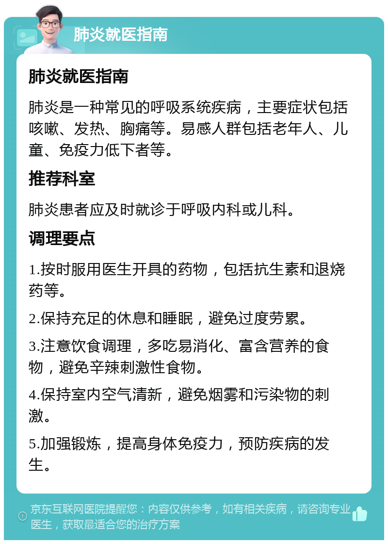 肺炎就医指南 肺炎就医指南 肺炎是一种常见的呼吸系统疾病，主要症状包括咳嗽、发热、胸痛等。易感人群包括老年人、儿童、免疫力低下者等。 推荐科室 肺炎患者应及时就诊于呼吸内科或儿科。 调理要点 1.按时服用医生开具的药物，包括抗生素和退烧药等。 2.保持充足的休息和睡眠，避免过度劳累。 3.注意饮食调理，多吃易消化、富含营养的食物，避免辛辣刺激性食物。 4.保持室内空气清新，避免烟雾和污染物的刺激。 5.加强锻炼，提高身体免疫力，预防疾病的发生。