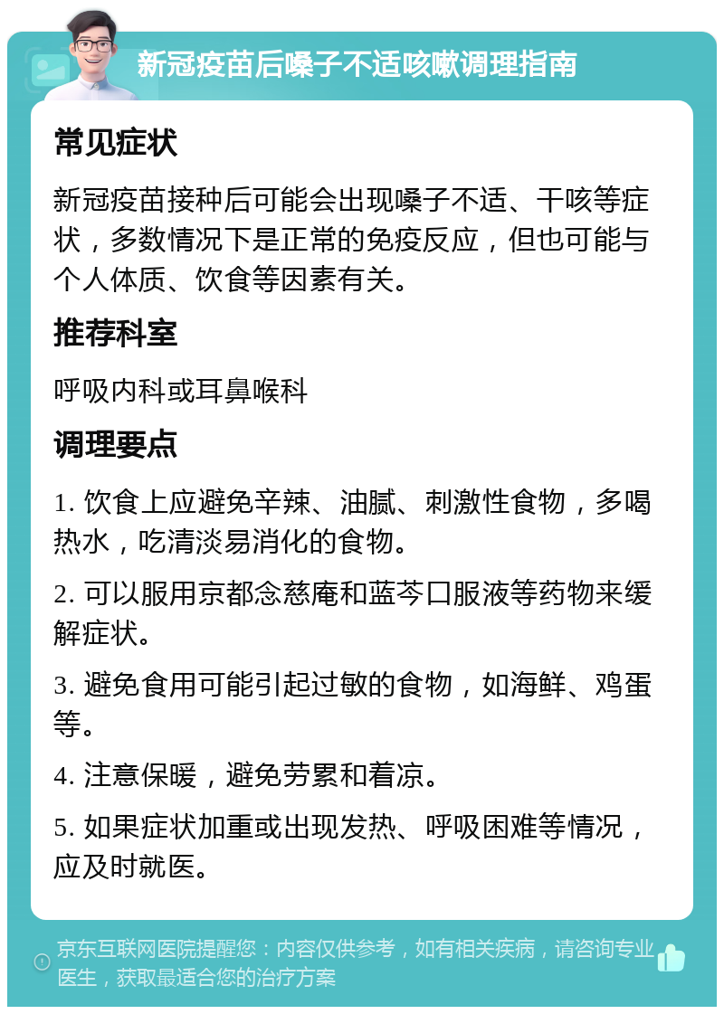 新冠疫苗后嗓子不适咳嗽调理指南 常见症状 新冠疫苗接种后可能会出现嗓子不适、干咳等症状，多数情况下是正常的免疫反应，但也可能与个人体质、饮食等因素有关。 推荐科室 呼吸内科或耳鼻喉科 调理要点 1. 饮食上应避免辛辣、油腻、刺激性食物，多喝热水，吃清淡易消化的食物。 2. 可以服用京都念慈庵和蓝芩口服液等药物来缓解症状。 3. 避免食用可能引起过敏的食物，如海鲜、鸡蛋等。 4. 注意保暖，避免劳累和着凉。 5. 如果症状加重或出现发热、呼吸困难等情况，应及时就医。