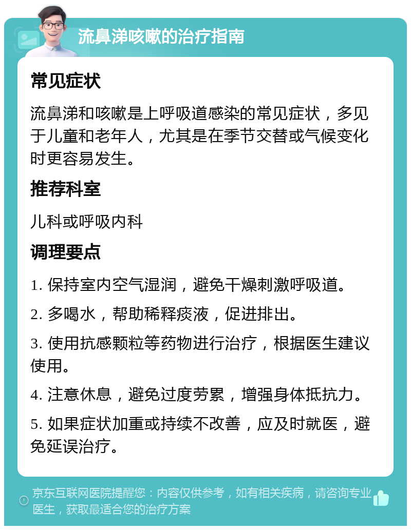 流鼻涕咳嗽的治疗指南 常见症状 流鼻涕和咳嗽是上呼吸道感染的常见症状，多见于儿童和老年人，尤其是在季节交替或气候变化时更容易发生。 推荐科室 儿科或呼吸内科 调理要点 1. 保持室内空气湿润，避免干燥刺激呼吸道。 2. 多喝水，帮助稀释痰液，促进排出。 3. 使用抗感颗粒等药物进行治疗，根据医生建议使用。 4. 注意休息，避免过度劳累，增强身体抵抗力。 5. 如果症状加重或持续不改善，应及时就医，避免延误治疗。