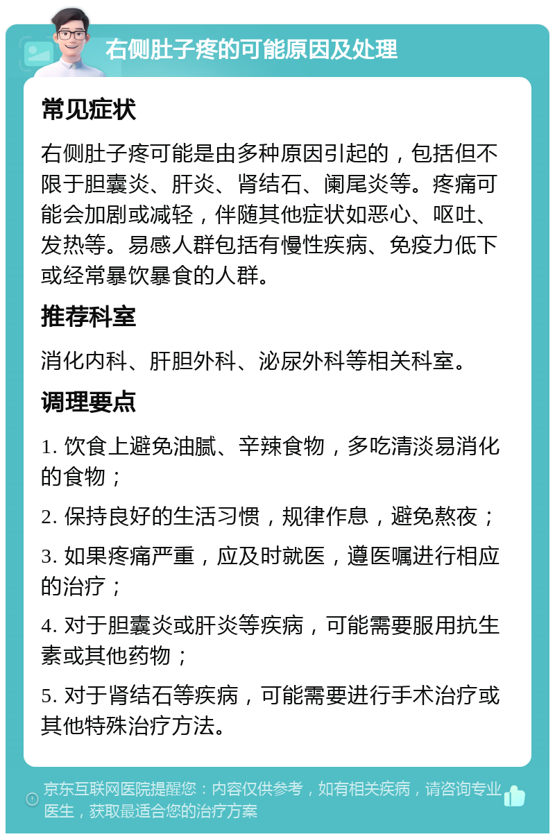 右侧肚子疼的可能原因及处理 常见症状 右侧肚子疼可能是由多种原因引起的，包括但不限于胆囊炎、肝炎、肾结石、阑尾炎等。疼痛可能会加剧或减轻，伴随其他症状如恶心、呕吐、发热等。易感人群包括有慢性疾病、免疫力低下或经常暴饮暴食的人群。 推荐科室 消化内科、肝胆外科、泌尿外科等相关科室。 调理要点 1. 饮食上避免油腻、辛辣食物，多吃清淡易消化的食物； 2. 保持良好的生活习惯，规律作息，避免熬夜； 3. 如果疼痛严重，应及时就医，遵医嘱进行相应的治疗； 4. 对于胆囊炎或肝炎等疾病，可能需要服用抗生素或其他药物； 5. 对于肾结石等疾病，可能需要进行手术治疗或其他特殊治疗方法。