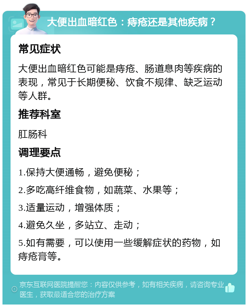 大便出血暗红色：痔疮还是其他疾病？ 常见症状 大便出血暗红色可能是痔疮、肠道息肉等疾病的表现，常见于长期便秘、饮食不规律、缺乏运动等人群。 推荐科室 肛肠科 调理要点 1.保持大便通畅，避免便秘； 2.多吃高纤维食物，如蔬菜、水果等； 3.适量运动，增强体质； 4.避免久坐，多站立、走动； 5.如有需要，可以使用一些缓解症状的药物，如痔疮膏等。