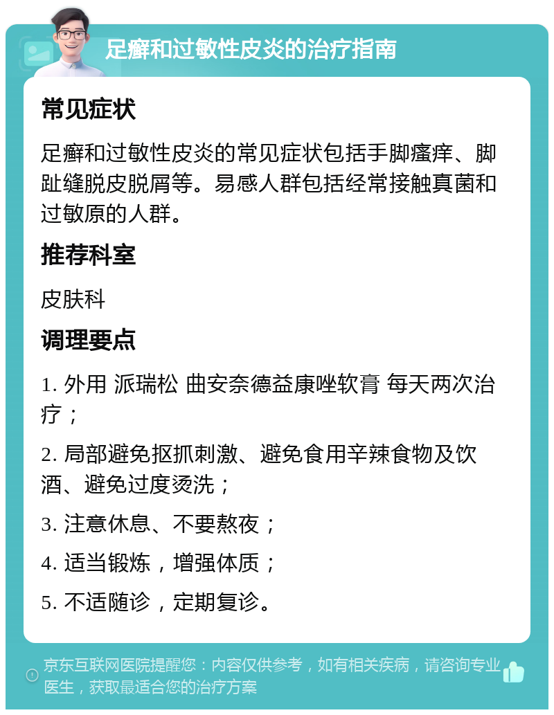 足癣和过敏性皮炎的治疗指南 常见症状 足癣和过敏性皮炎的常见症状包括手脚瘙痒、脚趾缝脱皮脱屑等。易感人群包括经常接触真菌和过敏原的人群。 推荐科室 皮肤科 调理要点 1. 外用 派瑞松 曲安奈德益康唑软膏 每天两次治疗； 2. 局部避免抠抓刺激、避免食用辛辣食物及饮酒、避免过度烫洗； 3. 注意休息、不要熬夜； 4. 适当锻炼，增强体质； 5. 不适随诊，定期复诊。