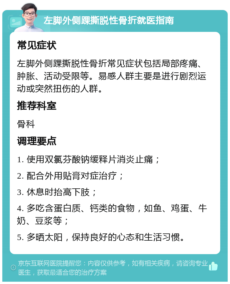 左脚外侧踝撕脱性骨折就医指南 常见症状 左脚外侧踝撕脱性骨折常见症状包括局部疼痛、肿胀、活动受限等。易感人群主要是进行剧烈运动或突然扭伤的人群。 推荐科室 骨科 调理要点 1. 使用双氯芬酸钠缓释片消炎止痛； 2. 配合外用贴膏对症治疗； 3. 休息时抬高下肢； 4. 多吃含蛋白质、钙类的食物，如鱼、鸡蛋、牛奶、豆浆等； 5. 多晒太阳，保持良好的心态和生活习惯。