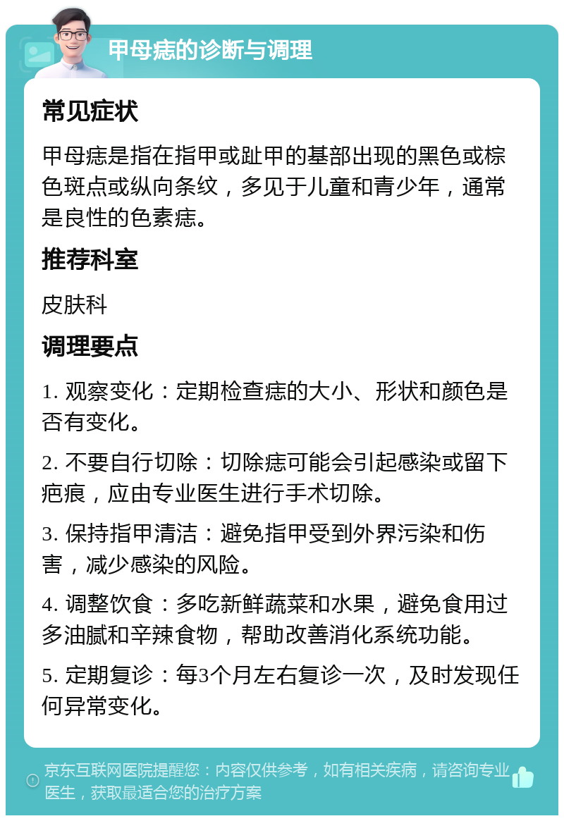 甲母痣的诊断与调理 常见症状 甲母痣是指在指甲或趾甲的基部出现的黑色或棕色斑点或纵向条纹，多见于儿童和青少年，通常是良性的色素痣。 推荐科室 皮肤科 调理要点 1. 观察变化：定期检查痣的大小、形状和颜色是否有变化。 2. 不要自行切除：切除痣可能会引起感染或留下疤痕，应由专业医生进行手术切除。 3. 保持指甲清洁：避免指甲受到外界污染和伤害，减少感染的风险。 4. 调整饮食：多吃新鲜蔬菜和水果，避免食用过多油腻和辛辣食物，帮助改善消化系统功能。 5. 定期复诊：每3个月左右复诊一次，及时发现任何异常变化。