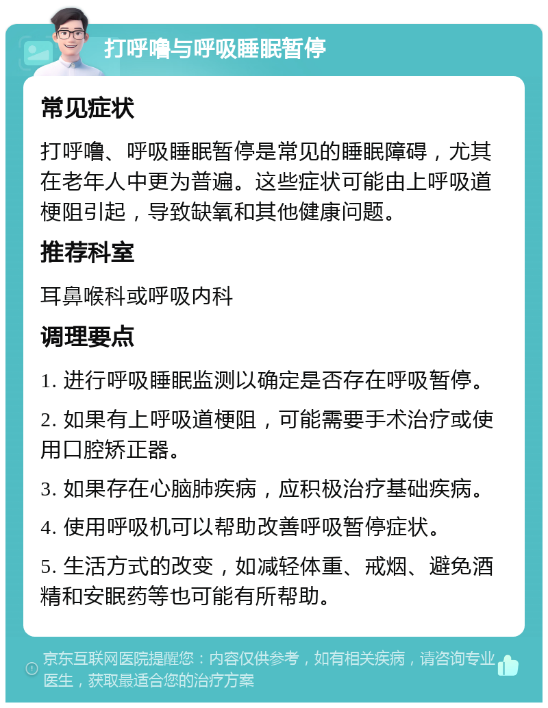 打呼噜与呼吸睡眠暂停 常见症状 打呼噜、呼吸睡眠暂停是常见的睡眠障碍，尤其在老年人中更为普遍。这些症状可能由上呼吸道梗阻引起，导致缺氧和其他健康问题。 推荐科室 耳鼻喉科或呼吸内科 调理要点 1. 进行呼吸睡眠监测以确定是否存在呼吸暂停。 2. 如果有上呼吸道梗阻，可能需要手术治疗或使用口腔矫正器。 3. 如果存在心脑肺疾病，应积极治疗基础疾病。 4. 使用呼吸机可以帮助改善呼吸暂停症状。 5. 生活方式的改变，如减轻体重、戒烟、避免酒精和安眠药等也可能有所帮助。