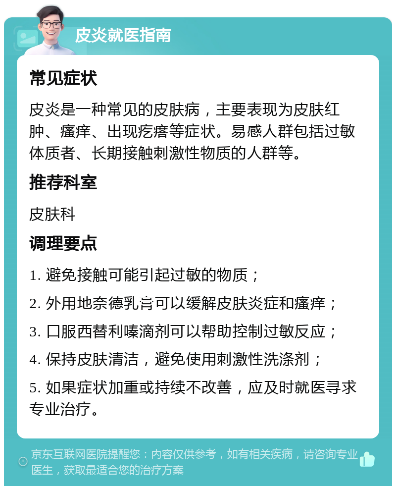 皮炎就医指南 常见症状 皮炎是一种常见的皮肤病，主要表现为皮肤红肿、瘙痒、出现疙瘩等症状。易感人群包括过敏体质者、长期接触刺激性物质的人群等。 推荐科室 皮肤科 调理要点 1. 避免接触可能引起过敏的物质； 2. 外用地奈德乳膏可以缓解皮肤炎症和瘙痒； 3. 口服西替利嗪滴剂可以帮助控制过敏反应； 4. 保持皮肤清洁，避免使用刺激性洗涤剂； 5. 如果症状加重或持续不改善，应及时就医寻求专业治疗。