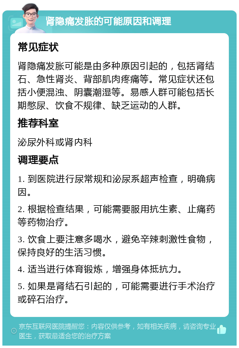 肾隐痛发胀的可能原因和调理 常见症状 肾隐痛发胀可能是由多种原因引起的，包括肾结石、急性肾炎、背部肌肉疼痛等。常见症状还包括小便混浊、阴囊潮湿等。易感人群可能包括长期憋尿、饮食不规律、缺乏运动的人群。 推荐科室 泌尿外科或肾内科 调理要点 1. 到医院进行尿常规和泌尿系超声检查，明确病因。 2. 根据检查结果，可能需要服用抗生素、止痛药等药物治疗。 3. 饮食上要注意多喝水，避免辛辣刺激性食物，保持良好的生活习惯。 4. 适当进行体育锻炼，增强身体抵抗力。 5. 如果是肾结石引起的，可能需要进行手术治疗或碎石治疗。