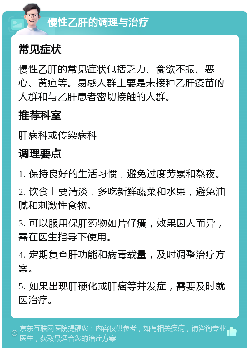 慢性乙肝的调理与治疗 常见症状 慢性乙肝的常见症状包括乏力、食欲不振、恶心、黄疸等。易感人群主要是未接种乙肝疫苗的人群和与乙肝患者密切接触的人群。 推荐科室 肝病科或传染病科 调理要点 1. 保持良好的生活习惯，避免过度劳累和熬夜。 2. 饮食上要清淡，多吃新鲜蔬菜和水果，避免油腻和刺激性食物。 3. 可以服用保肝药物如片仔癀，效果因人而异，需在医生指导下使用。 4. 定期复查肝功能和病毒载量，及时调整治疗方案。 5. 如果出现肝硬化或肝癌等并发症，需要及时就医治疗。