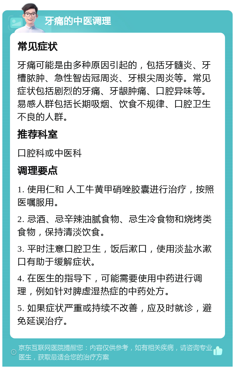 牙痛的中医调理 常见症状 牙痛可能是由多种原因引起的，包括牙髓炎、牙槽脓肿、急性智齿冠周炎、牙根尖周炎等。常见症状包括剧烈的牙痛、牙龈肿痛、口腔异味等。易感人群包括长期吸烟、饮食不规律、口腔卫生不良的人群。 推荐科室 口腔科或中医科 调理要点 1. 使用仁和 人工牛黄甲硝唑胶囊进行治疗，按照医嘱服用。 2. 忌酒、忌辛辣油腻食物、忌生冷食物和烧烤类食物，保持清淡饮食。 3. 平时注意口腔卫生，饭后漱口，使用淡盐水漱口有助于缓解症状。 4. 在医生的指导下，可能需要使用中药进行调理，例如针对脾虚湿热症的中药处方。 5. 如果症状严重或持续不改善，应及时就诊，避免延误治疗。