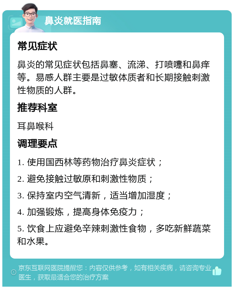 鼻炎就医指南 常见症状 鼻炎的常见症状包括鼻塞、流涕、打喷嚏和鼻痒等。易感人群主要是过敏体质者和长期接触刺激性物质的人群。 推荐科室 耳鼻喉科 调理要点 1. 使用国西林等药物治疗鼻炎症状； 2. 避免接触过敏原和刺激性物质； 3. 保持室内空气清新，适当增加湿度； 4. 加强锻炼，提高身体免疫力； 5. 饮食上应避免辛辣刺激性食物，多吃新鲜蔬菜和水果。