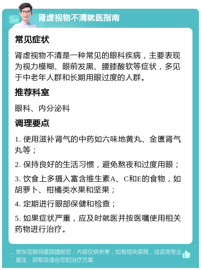 肾虚视物不清就医指南 常见症状 肾虚视物不清是一种常见的眼科疾病，主要表现为视力模糊、眼前发黑、腰膝酸软等症状，多见于中老年人群和长期用眼过度的人群。 推荐科室 眼科、内分泌科 调理要点 1. 使用滋补肾气的中药如六味地黄丸、金匮肾气丸等； 2. 保持良好的生活习惯，避免熬夜和过度用眼； 3. 饮食上多摄入富含维生素A、C和E的食物，如胡萝卜、柑橘类水果和坚果； 4. 定期进行眼部保健和检查； 5. 如果症状严重，应及时就医并按医嘱使用相关药物进行治疗。