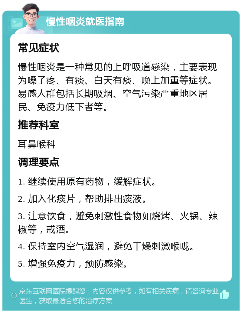 慢性咽炎就医指南 常见症状 慢性咽炎是一种常见的上呼吸道感染，主要表现为嗓子疼、有痰、白天有痰、晚上加重等症状。易感人群包括长期吸烟、空气污染严重地区居民、免疫力低下者等。 推荐科室 耳鼻喉科 调理要点 1. 继续使用原有药物，缓解症状。 2. 加入化痰片，帮助排出痰液。 3. 注意饮食，避免刺激性食物如烧烤、火锅、辣椒等，戒酒。 4. 保持室内空气湿润，避免干燥刺激喉咙。 5. 增强免疫力，预防感染。