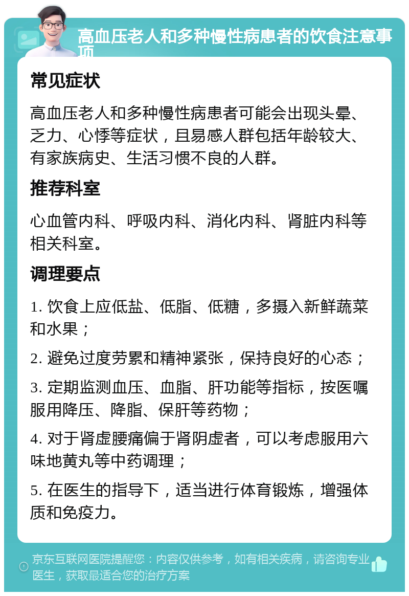 高血压老人和多种慢性病患者的饮食注意事项 常见症状 高血压老人和多种慢性病患者可能会出现头晕、乏力、心悸等症状，且易感人群包括年龄较大、有家族病史、生活习惯不良的人群。 推荐科室 心血管内科、呼吸内科、消化内科、肾脏内科等相关科室。 调理要点 1. 饮食上应低盐、低脂、低糖，多摄入新鲜蔬菜和水果； 2. 避免过度劳累和精神紧张，保持良好的心态； 3. 定期监测血压、血脂、肝功能等指标，按医嘱服用降压、降脂、保肝等药物； 4. 对于肾虚腰痛偏于肾阴虚者，可以考虑服用六味地黄丸等中药调理； 5. 在医生的指导下，适当进行体育锻炼，增强体质和免疫力。