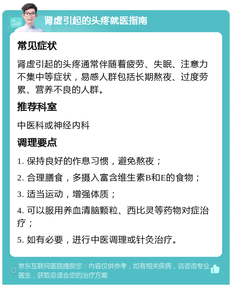 肾虚引起的头疼就医指南 常见症状 肾虚引起的头疼通常伴随着疲劳、失眠、注意力不集中等症状，易感人群包括长期熬夜、过度劳累、营养不良的人群。 推荐科室 中医科或神经内科 调理要点 1. 保持良好的作息习惯，避免熬夜； 2. 合理膳食，多摄入富含维生素B和E的食物； 3. 适当运动，增强体质； 4. 可以服用养血清脑颗粒、西比灵等药物对症治疗； 5. 如有必要，进行中医调理或针灸治疗。