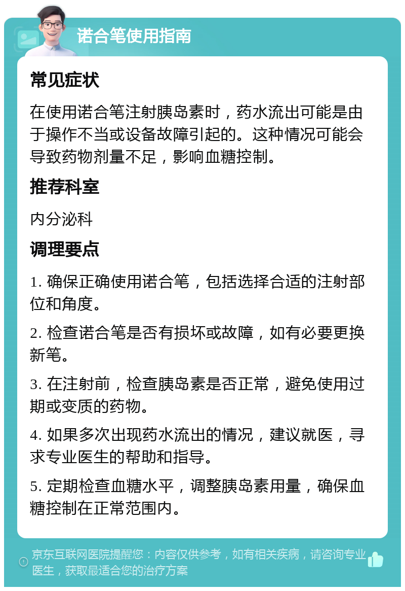 诺合笔使用指南 常见症状 在使用诺合笔注射胰岛素时，药水流出可能是由于操作不当或设备故障引起的。这种情况可能会导致药物剂量不足，影响血糖控制。 推荐科室 内分泌科 调理要点 1. 确保正确使用诺合笔，包括选择合适的注射部位和角度。 2. 检查诺合笔是否有损坏或故障，如有必要更换新笔。 3. 在注射前，检查胰岛素是否正常，避免使用过期或变质的药物。 4. 如果多次出现药水流出的情况，建议就医，寻求专业医生的帮助和指导。 5. 定期检查血糖水平，调整胰岛素用量，确保血糖控制在正常范围内。