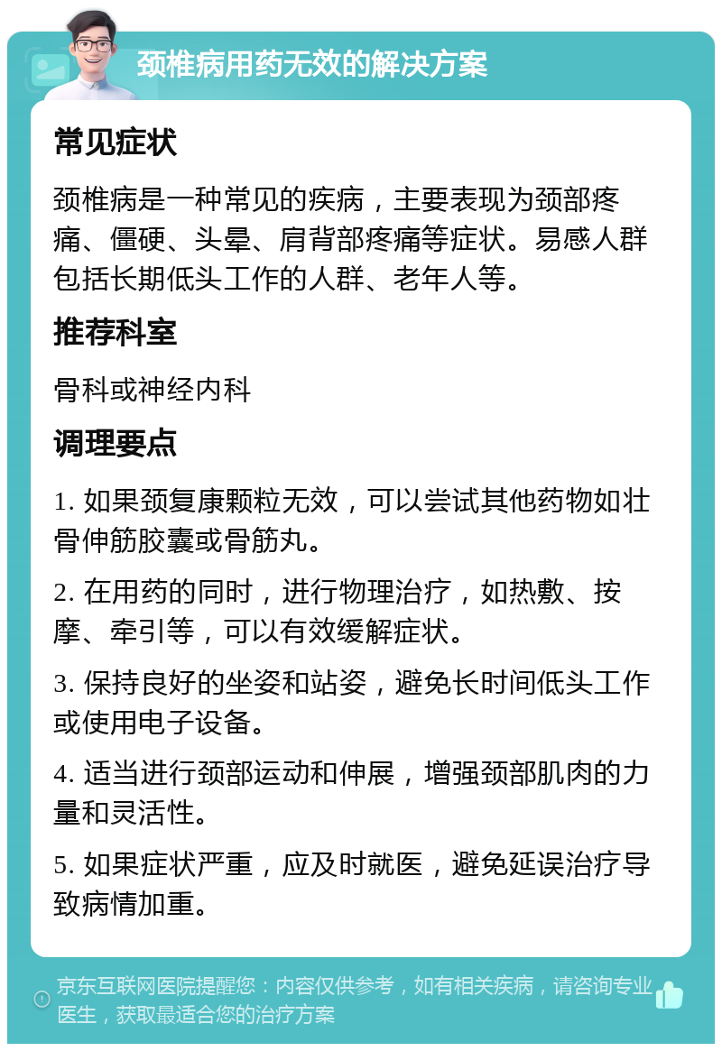 颈椎病用药无效的解决方案 常见症状 颈椎病是一种常见的疾病，主要表现为颈部疼痛、僵硬、头晕、肩背部疼痛等症状。易感人群包括长期低头工作的人群、老年人等。 推荐科室 骨科或神经内科 调理要点 1. 如果颈复康颗粒无效，可以尝试其他药物如壮骨伸筋胶囊或骨筋丸。 2. 在用药的同时，进行物理治疗，如热敷、按摩、牵引等，可以有效缓解症状。 3. 保持良好的坐姿和站姿，避免长时间低头工作或使用电子设备。 4. 适当进行颈部运动和伸展，增强颈部肌肉的力量和灵活性。 5. 如果症状严重，应及时就医，避免延误治疗导致病情加重。