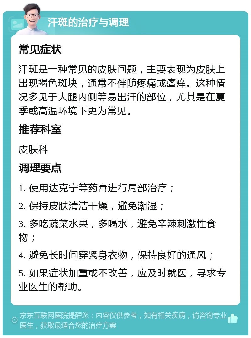 汗斑的治疗与调理 常见症状 汗斑是一种常见的皮肤问题，主要表现为皮肤上出现褐色斑块，通常不伴随疼痛或瘙痒。这种情况多见于大腿内侧等易出汗的部位，尤其是在夏季或高温环境下更为常见。 推荐科室 皮肤科 调理要点 1. 使用达克宁等药膏进行局部治疗； 2. 保持皮肤清洁干燥，避免潮湿； 3. 多吃蔬菜水果，多喝水，避免辛辣刺激性食物； 4. 避免长时间穿紧身衣物，保持良好的通风； 5. 如果症状加重或不改善，应及时就医，寻求专业医生的帮助。