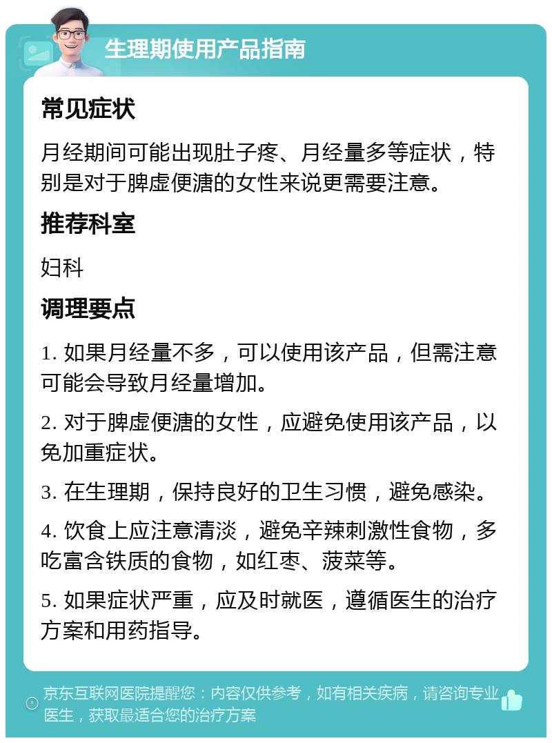 生理期使用产品指南 常见症状 月经期间可能出现肚子疼、月经量多等症状，特别是对于脾虚便溏的女性来说更需要注意。 推荐科室 妇科 调理要点 1. 如果月经量不多，可以使用该产品，但需注意可能会导致月经量增加。 2. 对于脾虚便溏的女性，应避免使用该产品，以免加重症状。 3. 在生理期，保持良好的卫生习惯，避免感染。 4. 饮食上应注意清淡，避免辛辣刺激性食物，多吃富含铁质的食物，如红枣、菠菜等。 5. 如果症状严重，应及时就医，遵循医生的治疗方案和用药指导。