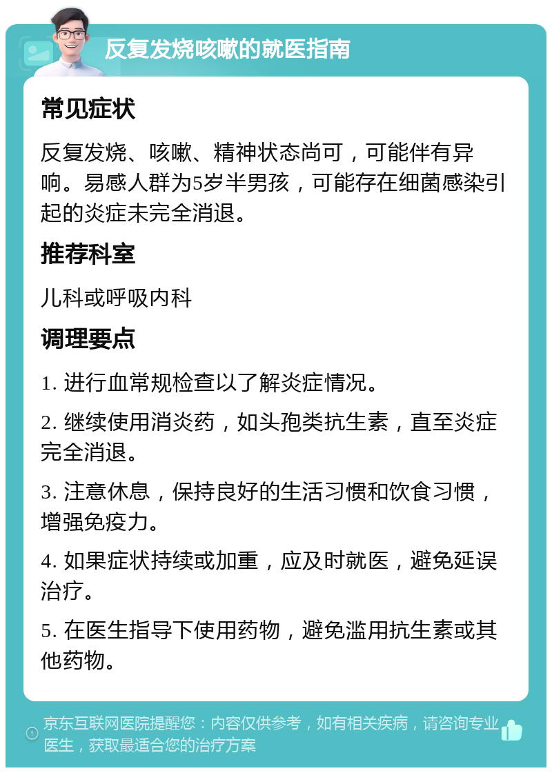 反复发烧咳嗽的就医指南 常见症状 反复发烧、咳嗽、精神状态尚可，可能伴有异响。易感人群为5岁半男孩，可能存在细菌感染引起的炎症未完全消退。 推荐科室 儿科或呼吸内科 调理要点 1. 进行血常规检查以了解炎症情况。 2. 继续使用消炎药，如头孢类抗生素，直至炎症完全消退。 3. 注意休息，保持良好的生活习惯和饮食习惯，增强免疫力。 4. 如果症状持续或加重，应及时就医，避免延误治疗。 5. 在医生指导下使用药物，避免滥用抗生素或其他药物。