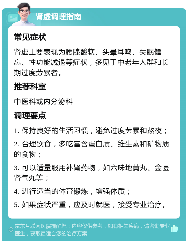 肾虚调理指南 常见症状 肾虚主要表现为腰膝酸软、头晕耳鸣、失眠健忘、性功能减退等症状，多见于中老年人群和长期过度劳累者。 推荐科室 中医科或内分泌科 调理要点 1. 保持良好的生活习惯，避免过度劳累和熬夜； 2. 合理饮食，多吃富含蛋白质、维生素和矿物质的食物； 3. 可以适量服用补肾药物，如六味地黄丸、金匮肾气丸等； 4. 进行适当的体育锻炼，增强体质； 5. 如果症状严重，应及时就医，接受专业治疗。