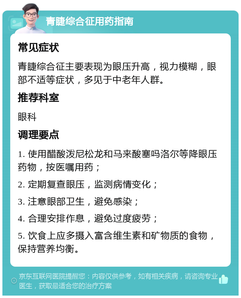 青睫综合征用药指南 常见症状 青睫综合征主要表现为眼压升高，视力模糊，眼部不适等症状，多见于中老年人群。 推荐科室 眼科 调理要点 1. 使用醋酸泼尼松龙和马来酸塞吗洛尔等降眼压药物，按医嘱用药； 2. 定期复查眼压，监测病情变化； 3. 注意眼部卫生，避免感染； 4. 合理安排作息，避免过度疲劳； 5. 饮食上应多摄入富含维生素和矿物质的食物，保持营养均衡。