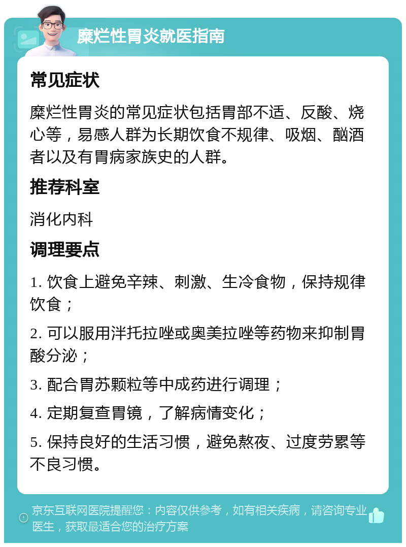 糜烂性胃炎就医指南 常见症状 糜烂性胃炎的常见症状包括胃部不适、反酸、烧心等，易感人群为长期饮食不规律、吸烟、酗酒者以及有胃病家族史的人群。 推荐科室 消化内科 调理要点 1. 饮食上避免辛辣、刺激、生冷食物，保持规律饮食； 2. 可以服用泮托拉唑或奥美拉唑等药物来抑制胃酸分泌； 3. 配合胃苏颗粒等中成药进行调理； 4. 定期复查胃镜，了解病情变化； 5. 保持良好的生活习惯，避免熬夜、过度劳累等不良习惯。