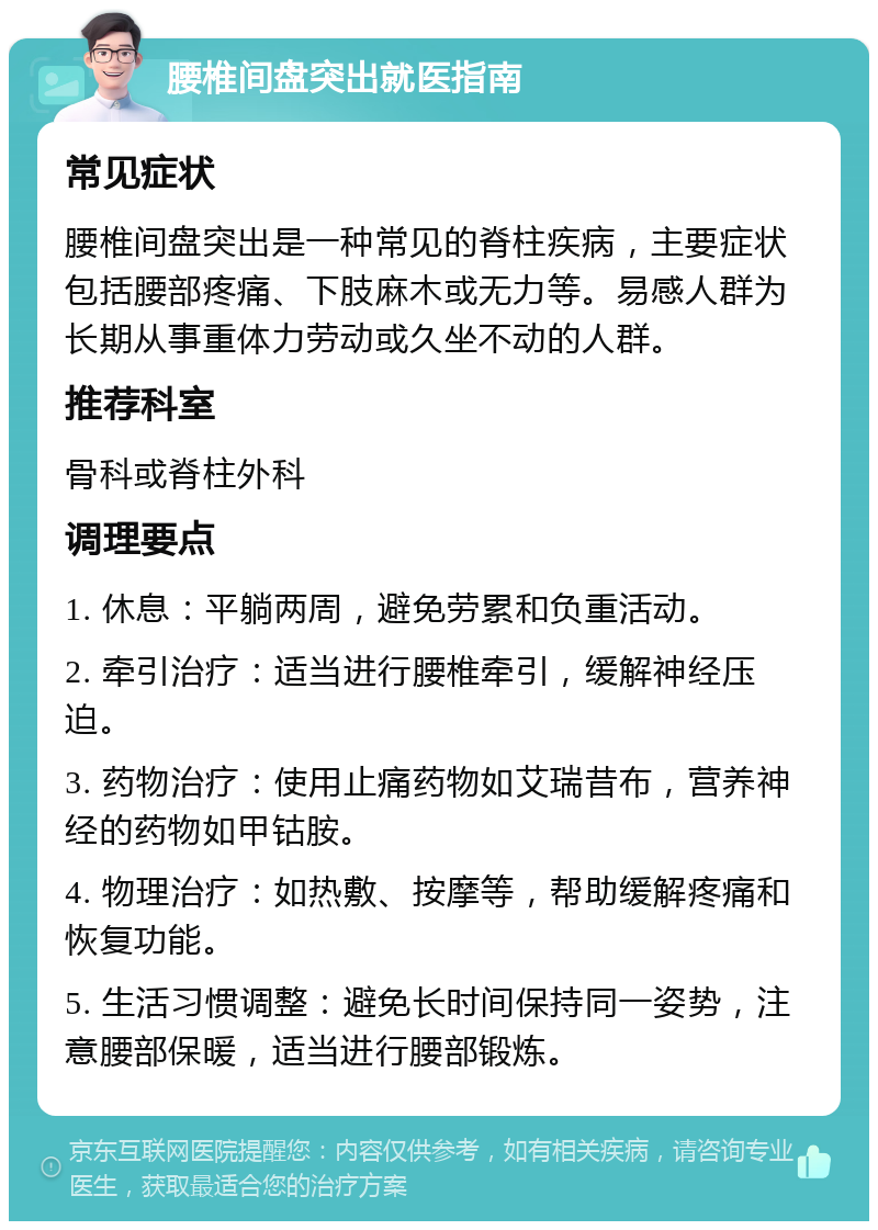 腰椎间盘突出就医指南 常见症状 腰椎间盘突出是一种常见的脊柱疾病，主要症状包括腰部疼痛、下肢麻木或无力等。易感人群为长期从事重体力劳动或久坐不动的人群。 推荐科室 骨科或脊柱外科 调理要点 1. 休息：平躺两周，避免劳累和负重活动。 2. 牵引治疗：适当进行腰椎牵引，缓解神经压迫。 3. 药物治疗：使用止痛药物如艾瑞昔布，营养神经的药物如甲钴胺。 4. 物理治疗：如热敷、按摩等，帮助缓解疼痛和恢复功能。 5. 生活习惯调整：避免长时间保持同一姿势，注意腰部保暖，适当进行腰部锻炼。