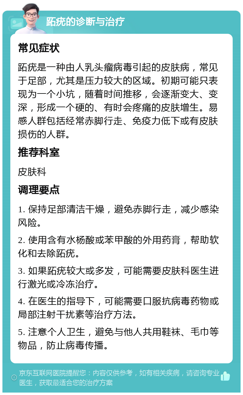 跖疣的诊断与治疗 常见症状 跖疣是一种由人乳头瘤病毒引起的皮肤病，常见于足部，尤其是压力较大的区域。初期可能只表现为一个小坑，随着时间推移，会逐渐变大、变深，形成一个硬的、有时会疼痛的皮肤增生。易感人群包括经常赤脚行走、免疫力低下或有皮肤损伤的人群。 推荐科室 皮肤科 调理要点 1. 保持足部清洁干燥，避免赤脚行走，减少感染风险。 2. 使用含有水杨酸或苯甲酸的外用药膏，帮助软化和去除跖疣。 3. 如果跖疣较大或多发，可能需要皮肤科医生进行激光或冷冻治疗。 4. 在医生的指导下，可能需要口服抗病毒药物或局部注射干扰素等治疗方法。 5. 注意个人卫生，避免与他人共用鞋袜、毛巾等物品，防止病毒传播。