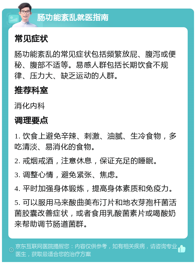 肠功能紊乱就医指南 常见症状 肠功能紊乱的常见症状包括频繁放屁、腹泻或便秘、腹部不适等。易感人群包括长期饮食不规律、压力大、缺乏运动的人群。 推荐科室 消化内科 调理要点 1. 饮食上避免辛辣、刺激、油腻、生冷食物，多吃清淡、易消化的食物。 2. 戒烟戒酒，注意休息，保证充足的睡眠。 3. 调整心情，避免紧张、焦虑。 4. 平时加强身体锻炼，提高身体素质和免疫力。 5. 可以服用马来酸曲美布汀片和地衣芽孢杆菌活菌胶囊改善症状，或者食用乳酸菌素片或喝酸奶来帮助调节肠道菌群。