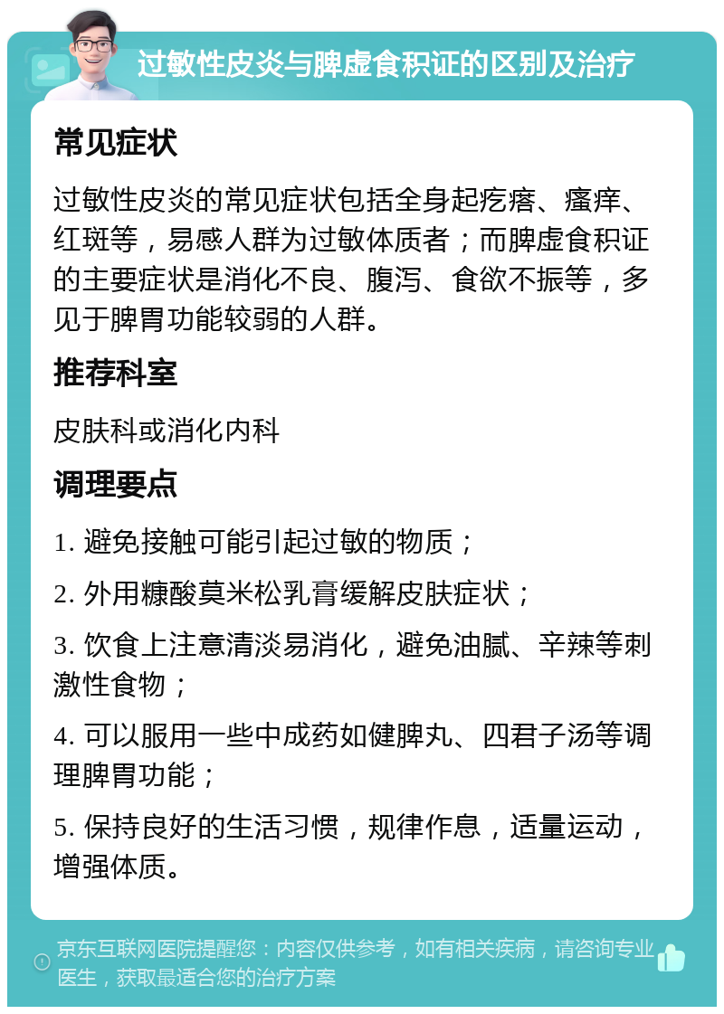 过敏性皮炎与脾虚食积证的区别及治疗 常见症状 过敏性皮炎的常见症状包括全身起疙瘩、瘙痒、红斑等，易感人群为过敏体质者；而脾虚食积证的主要症状是消化不良、腹泻、食欲不振等，多见于脾胃功能较弱的人群。 推荐科室 皮肤科或消化内科 调理要点 1. 避免接触可能引起过敏的物质； 2. 外用糠酸莫米松乳膏缓解皮肤症状； 3. 饮食上注意清淡易消化，避免油腻、辛辣等刺激性食物； 4. 可以服用一些中成药如健脾丸、四君子汤等调理脾胃功能； 5. 保持良好的生活习惯，规律作息，适量运动，增强体质。