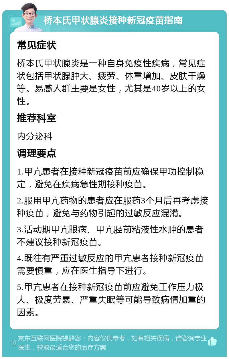 桥本氏甲状腺炎接种新冠疫苗指南 常见症状 桥本氏甲状腺炎是一种自身免疫性疾病，常见症状包括甲状腺肿大、疲劳、体重增加、皮肤干燥等。易感人群主要是女性，尤其是40岁以上的女性。 推荐科室 内分泌科 调理要点 1.甲亢患者在接种新冠疫苗前应确保甲功控制稳定，避免在疾病急性期接种疫苗。 2.服用甲亢药物的患者应在服药3个月后再考虑接种疫苗，避免与药物引起的过敏反应混淆。 3.活动期甲亢眼病、甲亢胫前粘液性水肿的患者不建议接种新冠疫苗。 4.既往有严重过敏反应的甲亢患者接种新冠疫苗需要慎重，应在医生指导下进行。 5.甲亢患者在接种新冠疫苗前应避免工作压力极大、极度劳累、严重失眠等可能导致病情加重的因素。