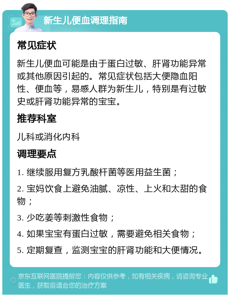 新生儿便血调理指南 常见症状 新生儿便血可能是由于蛋白过敏、肝肾功能异常或其他原因引起的。常见症状包括大便隐血阳性、便血等，易感人群为新生儿，特别是有过敏史或肝肾功能异常的宝宝。 推荐科室 儿科或消化内科 调理要点 1. 继续服用复方乳酸杆菌等医用益生菌； 2. 宝妈饮食上避免油腻、凉性、上火和太甜的食物； 3. 少吃姜等刺激性食物； 4. 如果宝宝有蛋白过敏，需要避免相关食物； 5. 定期复查，监测宝宝的肝肾功能和大便情况。