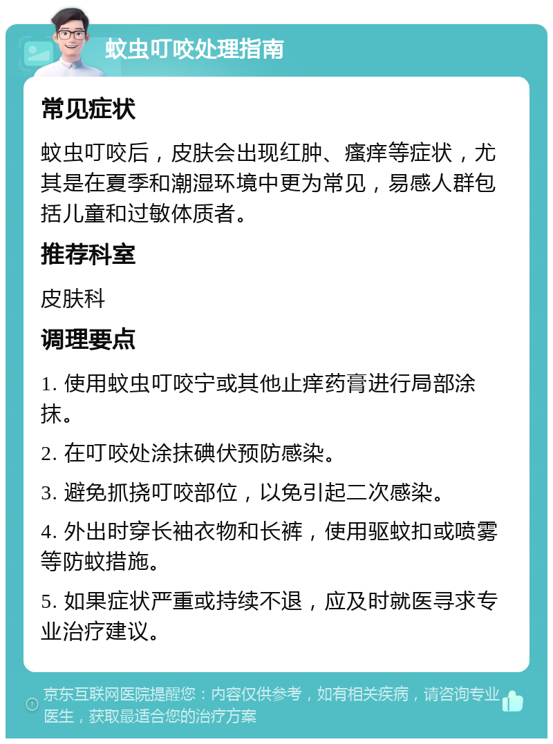 蚊虫叮咬处理指南 常见症状 蚊虫叮咬后，皮肤会出现红肿、瘙痒等症状，尤其是在夏季和潮湿环境中更为常见，易感人群包括儿童和过敏体质者。 推荐科室 皮肤科 调理要点 1. 使用蚊虫叮咬宁或其他止痒药膏进行局部涂抹。 2. 在叮咬处涂抹碘伏预防感染。 3. 避免抓挠叮咬部位，以免引起二次感染。 4. 外出时穿长袖衣物和长裤，使用驱蚊扣或喷雾等防蚊措施。 5. 如果症状严重或持续不退，应及时就医寻求专业治疗建议。