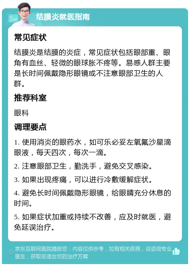 结膜炎就医指南 常见症状 结膜炎是结膜的炎症，常见症状包括眼部重、眼角有血丝、轻微的眼球胀不疼等。易感人群主要是长时间佩戴隐形眼镜或不注意眼部卫生的人群。 推荐科室 眼科 调理要点 1. 使用消炎的眼药水，如可乐必妥左氧氟沙星滴眼液，每天四次，每次一滴。 2. 注意眼部卫生，勤洗手，避免交叉感染。 3. 如果出现疼痛，可以进行冷敷缓解症状。 4. 避免长时间佩戴隐形眼镜，给眼睛充分休息的时间。 5. 如果症状加重或持续不改善，应及时就医，避免延误治疗。