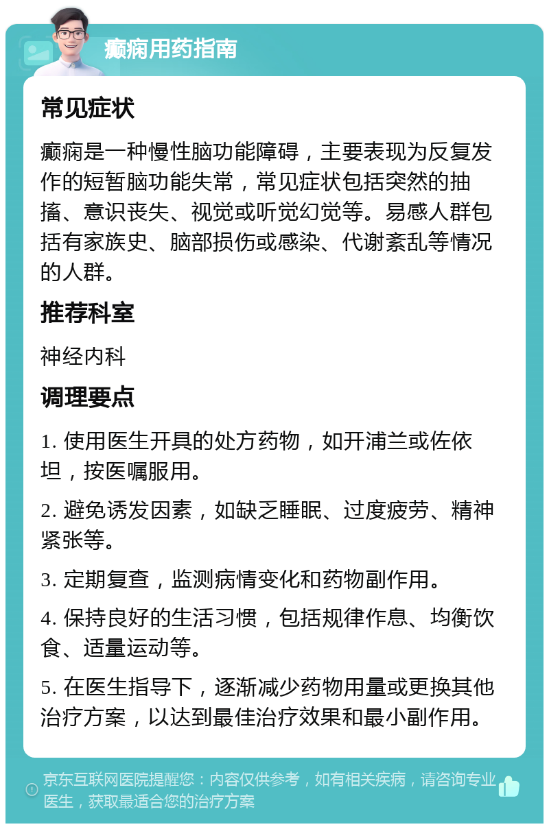 癫痫用药指南 常见症状 癫痫是一种慢性脑功能障碍，主要表现为反复发作的短暂脑功能失常，常见症状包括突然的抽搐、意识丧失、视觉或听觉幻觉等。易感人群包括有家族史、脑部损伤或感染、代谢紊乱等情况的人群。 推荐科室 神经内科 调理要点 1. 使用医生开具的处方药物，如开浦兰或佐依坦，按医嘱服用。 2. 避免诱发因素，如缺乏睡眠、过度疲劳、精神紧张等。 3. 定期复查，监测病情变化和药物副作用。 4. 保持良好的生活习惯，包括规律作息、均衡饮食、适量运动等。 5. 在医生指导下，逐渐减少药物用量或更换其他治疗方案，以达到最佳治疗效果和最小副作用。