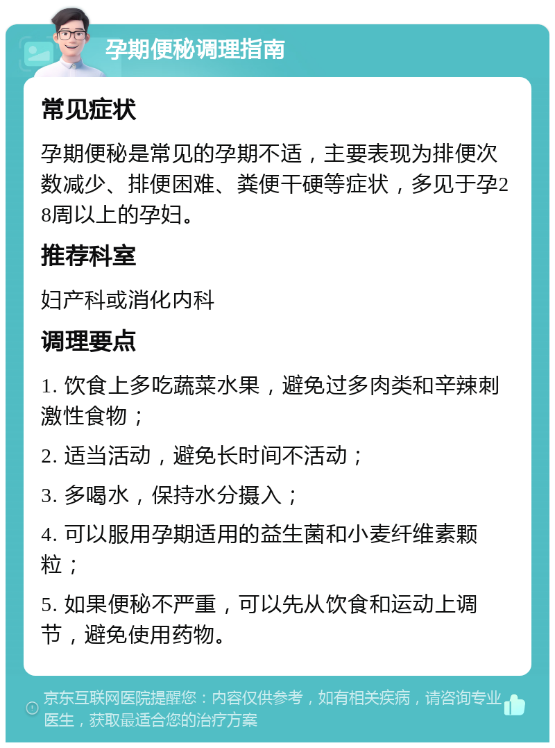 孕期便秘调理指南 常见症状 孕期便秘是常见的孕期不适，主要表现为排便次数减少、排便困难、粪便干硬等症状，多见于孕28周以上的孕妇。 推荐科室 妇产科或消化内科 调理要点 1. 饮食上多吃蔬菜水果，避免过多肉类和辛辣刺激性食物； 2. 适当活动，避免长时间不活动； 3. 多喝水，保持水分摄入； 4. 可以服用孕期适用的益生菌和小麦纤维素颗粒； 5. 如果便秘不严重，可以先从饮食和运动上调节，避免使用药物。