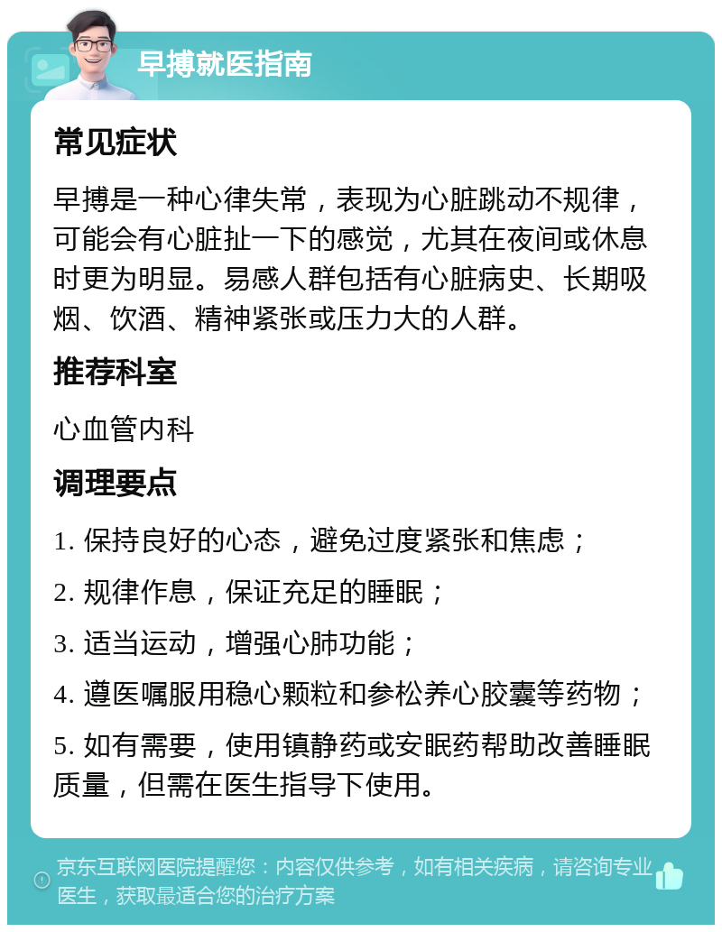 早搏就医指南 常见症状 早搏是一种心律失常，表现为心脏跳动不规律，可能会有心脏扯一下的感觉，尤其在夜间或休息时更为明显。易感人群包括有心脏病史、长期吸烟、饮酒、精神紧张或压力大的人群。 推荐科室 心血管内科 调理要点 1. 保持良好的心态，避免过度紧张和焦虑； 2. 规律作息，保证充足的睡眠； 3. 适当运动，增强心肺功能； 4. 遵医嘱服用稳心颗粒和参松养心胶囊等药物； 5. 如有需要，使用镇静药或安眠药帮助改善睡眠质量，但需在医生指导下使用。